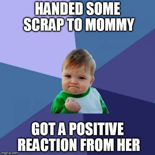Handed some scrap to mommy got a positive reaction from her meme
