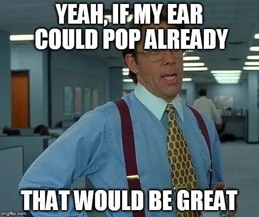 Yeah, if my ear could pop already that would be great meme